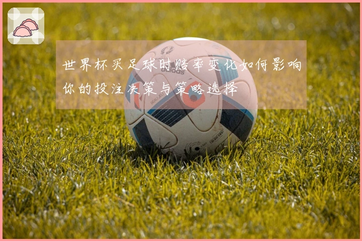 世界杯买足球时赔率变化如何影响你的投注决策与策略选择