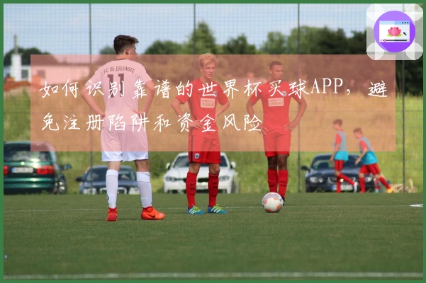 如何识别靠谱的世界杯买球APP，避免注册陷阱和资金风险