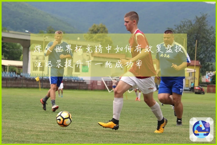 烽火世界杯竞猜中如何有效复盘投注记录提升下一轮成功率